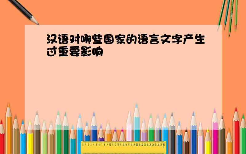 汉语对哪些国家的语言文字产生过重要影响