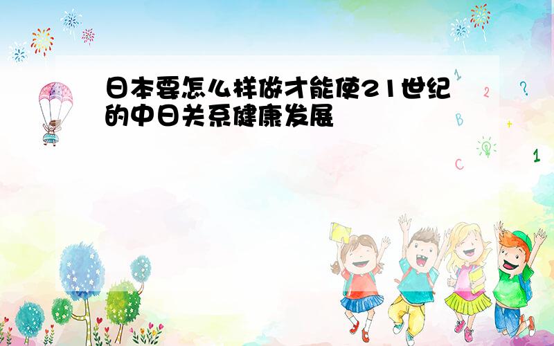 日本要怎么样做才能使21世纪的中日关系健康发展