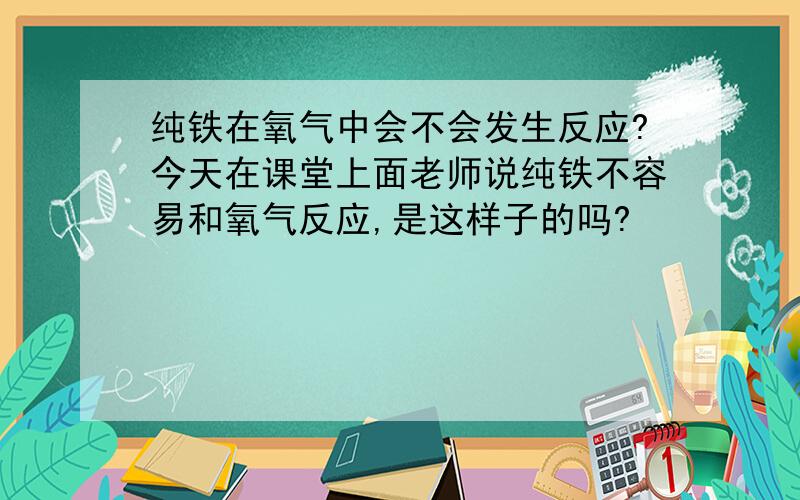 纯铁在氧气中会不会发生反应?今天在课堂上面老师说纯铁不容易和氧气反应,是这样子的吗?