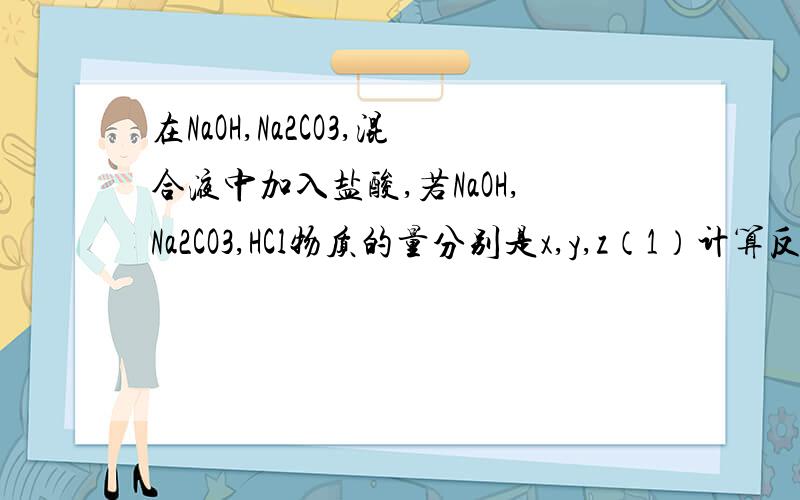 在NaOH,Na2CO3,混合液中加入盐酸,若NaOH,Na2CO3,HCl物质的量分别是x,y,z（1）计算反应后溶液中NaCl物质的量（A）（2）已知Na2CO3跟HCl按下式反应：Na2CO3+HCl=NaHCO3+NaCLNaHCO3+HCl=NaCl+CO2↑+H2O计算反应后溶液