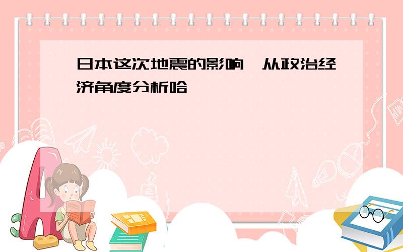 日本这次地震的影响,从政治经济角度分析哈