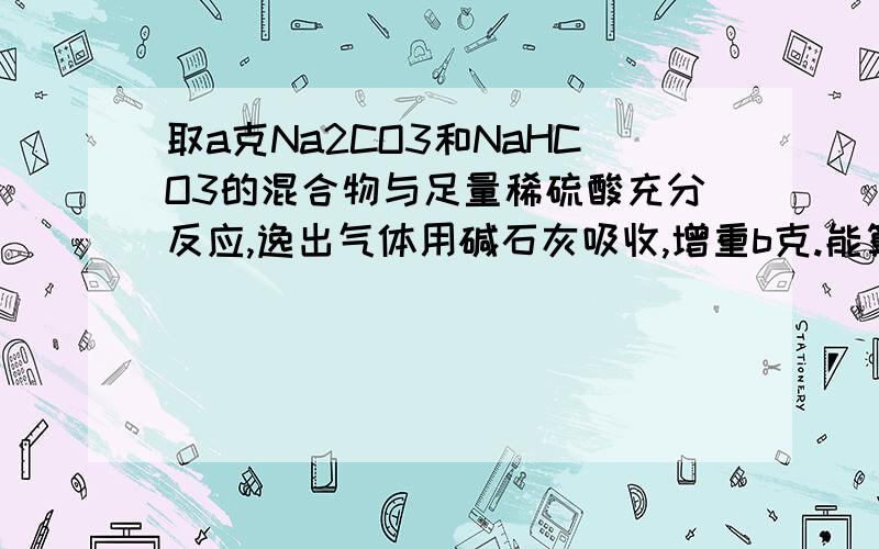 取a克Na2CO3和NaHCO3的混合物与足量稀硫酸充分反应,逸出气体用碱石灰吸收,增重b克.能算出混合物中碳酸钠的质量分数吗?