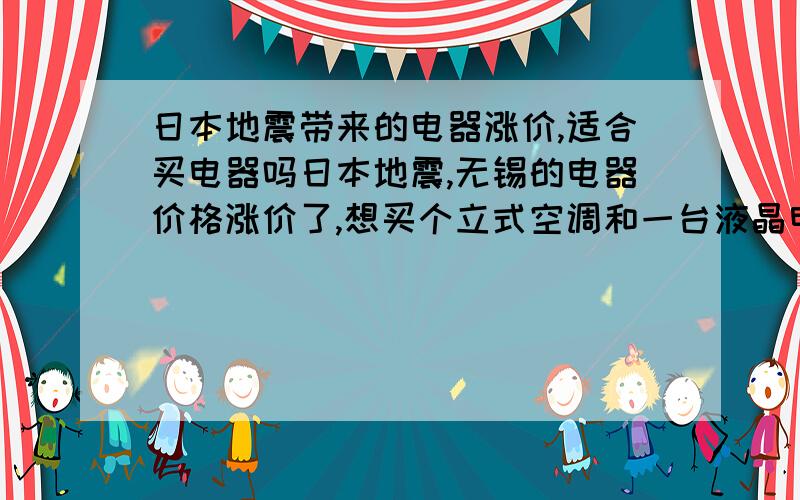 日本地震带来的电器涨价,适合买电器吗日本地震,无锡的电器价格涨价了,想买个立式空调和一台液晶电视,现在这个时候加上日本地震带来的影响适合买这些电器吗?如果适合的话去哪儿买电