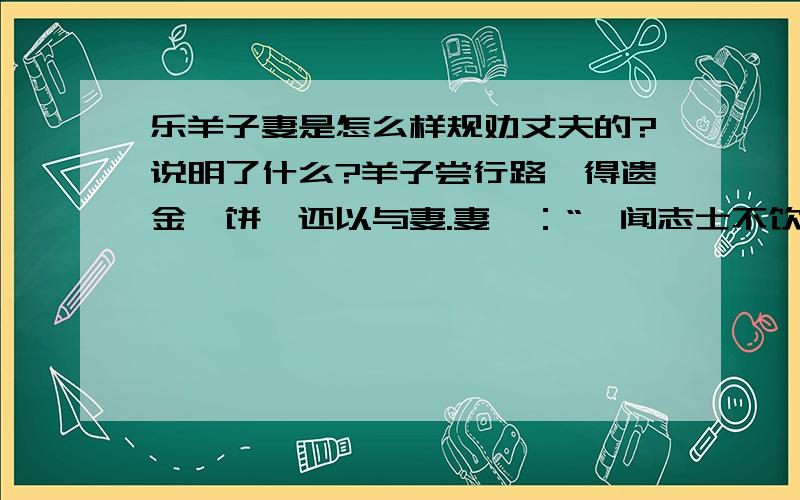 乐羊子妻是怎么样规劝丈夫的?说明了什么?羊子尝行路,得遗金一饼,还以与妻.妻曰：“妾闻志士不饮盗泉之水,廉者不受嗟来之食,况拾遗求利以污其行乎!”羊子大惭,乃捐金于野,而远寻师学.