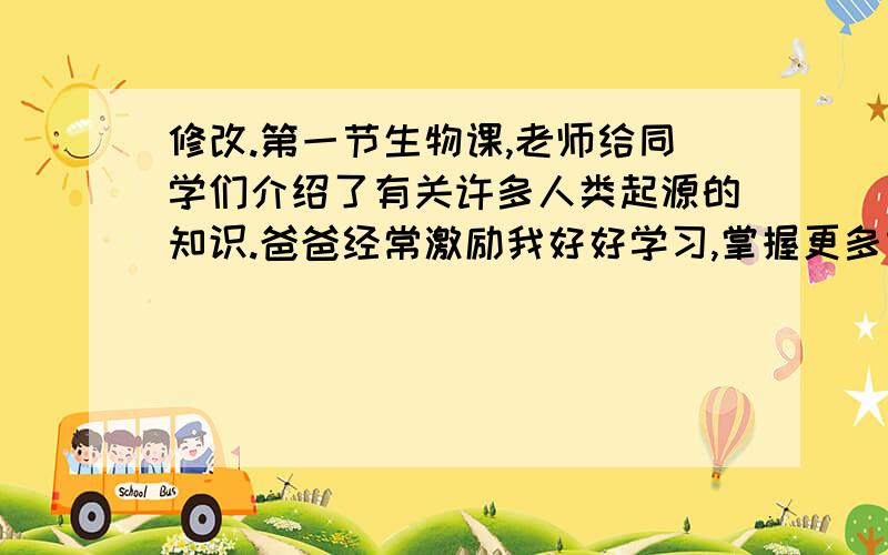 修改.第一节生物课,老师给同学们介绍了有关许多人类起源的知识.爸爸经常激励我好好学习,掌握更多本领.专家们对曾侯乙编钟逐件每个进行精心的测音.