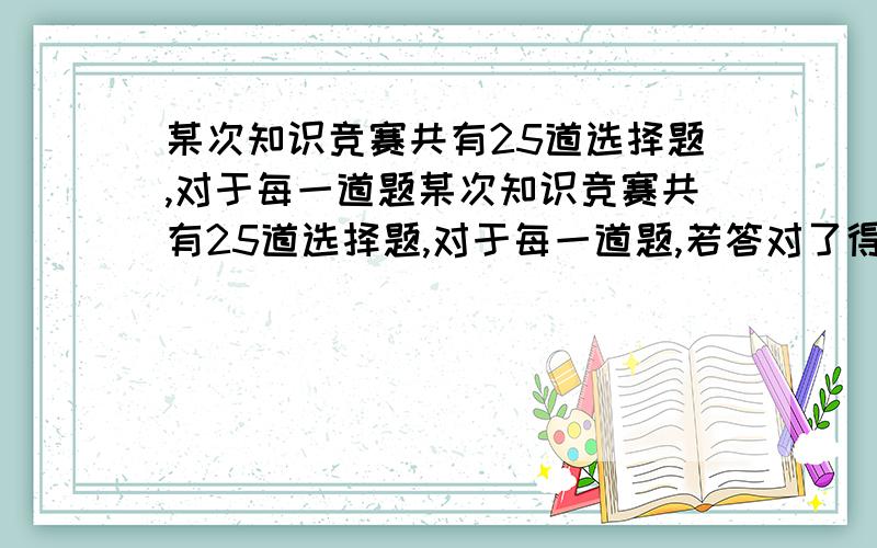 某次知识竞赛共有25道选择题,对于每一道题某次知识竞赛共有25道选择题,对于每一道题,若答对了得4分,若答错了或不答,则扣1分,请问:至少要答对几道题,总分才不少于75分?