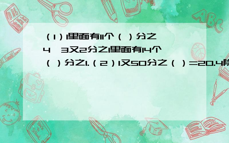 （1）1里面有11个（）分之4,3又2分之1里面有14个（）分之1.（2）1又50分之（）=20.4除以（）=2又（）分之35=3.4=（）：0.5（3）将27分之19的分子和分母减去同一个数后得9分之5,减去的这个数是多