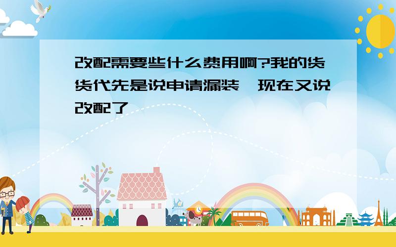 改配需要些什么费用啊?我的货货代先是说申请漏装,现在又说改配了,