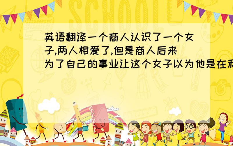 英语翻译一个商人认识了一个女子,两人相爱了,但是商人后来为了自己的事业让这个女子以为他是在利用她,便离开了他.后来她遇到了皇上,并与皇上相爱,还怀了皇上的孩子,可是皇上死了,女