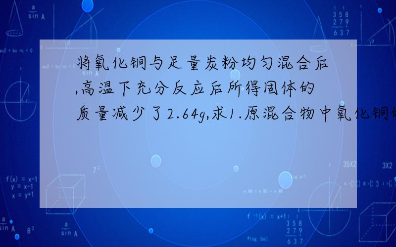 将氧化铜与足量炭粉均匀混合后,高温下充分反应后所得固体的质量减少了2.64g,求1.原混合物中氧化铜的质量.2.生成铜的质量.