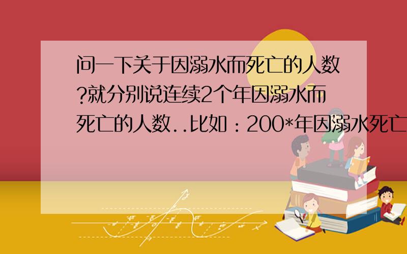 问一下关于因溺水而死亡的人数?就分别说连续2个年因溺水而死亡的人数..比如：200*年因溺水死亡的人数是：.而200*年的因溺水死亡的人数!哪年都可以..就随便说连续的2年