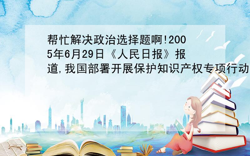 帮忙解决政治选择题啊!2005年6月29日《人民日报》报道,我国部署开展保护知识产权专项行动以来,工作局面良好.今后,我国对侵权盗版行为的打击力度会不断加大,保护知识产权的环境会越来越