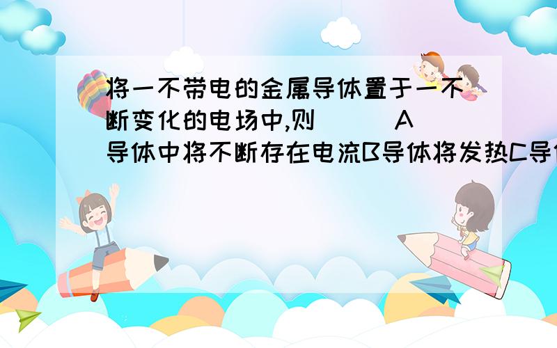 将一不带电的金属导体置于一不断变化的电场中,则 （ ）A导体中将不断存在电流B导体将发热C导体不可能处于静电平衡状态D导体内部的场强将时刻为0