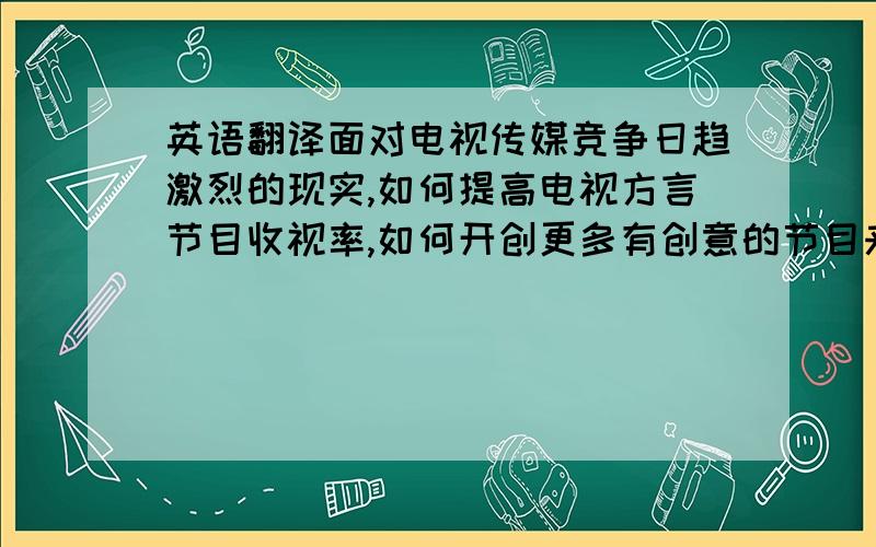 英语翻译面对电视传媒竞争日趋激烈的现实,如何提高电视方言节目收视率,如何开创更多有创意的节目来吸引观众眼球,如何使地方节目在竞争中生存,成为了新闻工作者和媒体人的首要任务.