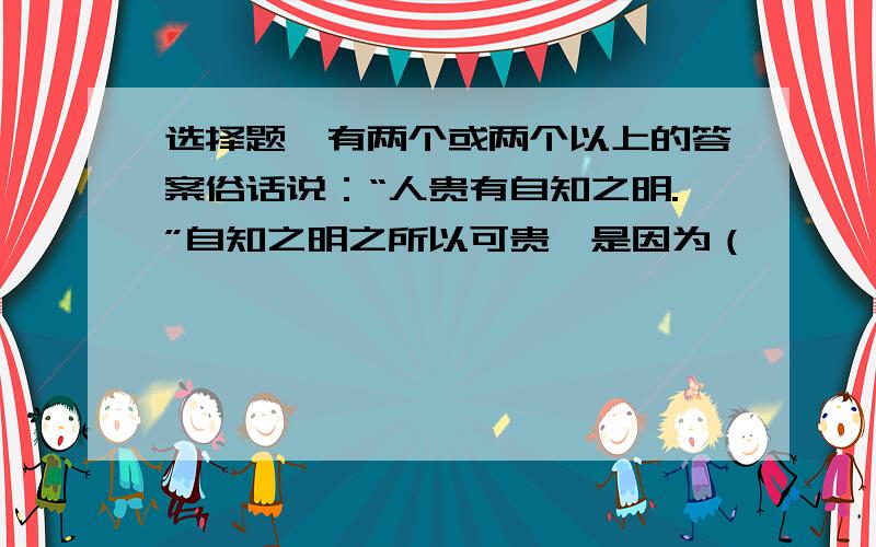 选择题、有两个或两个以上的答案俗话说：“人贵有自知之明.”自知之明之所以可贵,是因为（              ）A.自知有利于完善自己           B.自知有利于身心健康发展               C.自知有利于