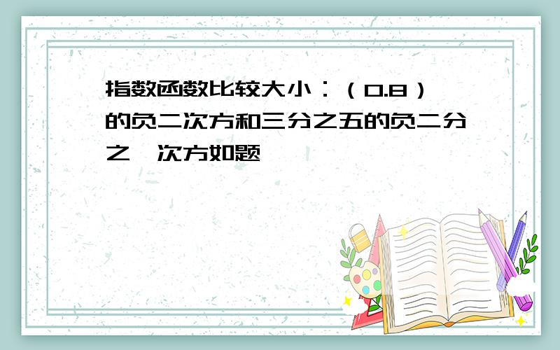 指数函数比较大小：（0.8）的负二次方和三分之五的负二分之一次方如题