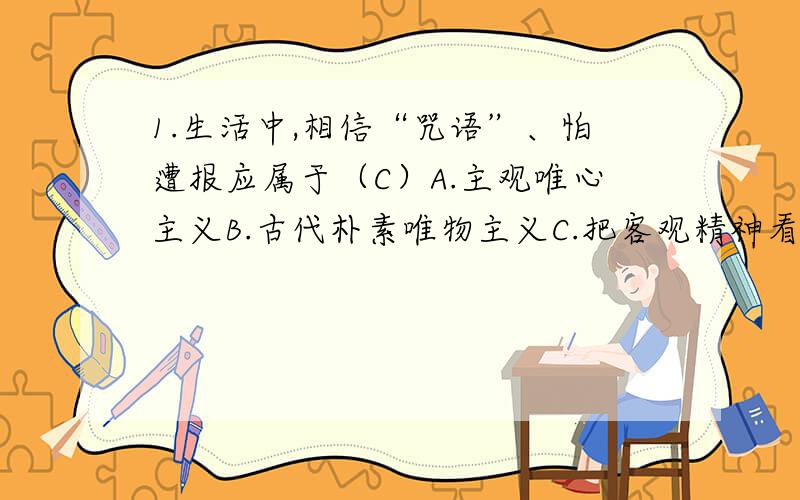 1.生活中,相信“咒语”、怕遭报应属于（C）A.主观唯心主义B.古代朴素唯物主义C.把客观精神看作世界的主宰和本原D.形而上学2.有人说：“股市无常道,涨跌无常理.”这种说法是错误的,因为