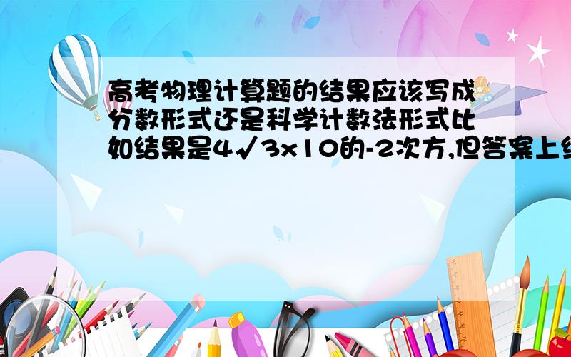 高考物理计算题的结果应该写成分数形式还是科学计数法形式比如结果是4√3x10的-2次方,但答案上给的是√3/25,这两个数字是一样的,卷子上答哪个好一些?