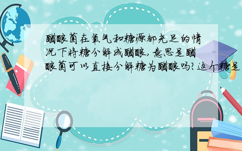 醋酸菌在氧气和糖源都充足的情况下将糖分解成醋酸,意思是醋酸菌可以直接分解糖为醋酸吗?这个糖是?这个糖只能是葡萄糖或者也可以是其它糖?我查了相关资料又涉及到了葡萄糖酸杆菌,这