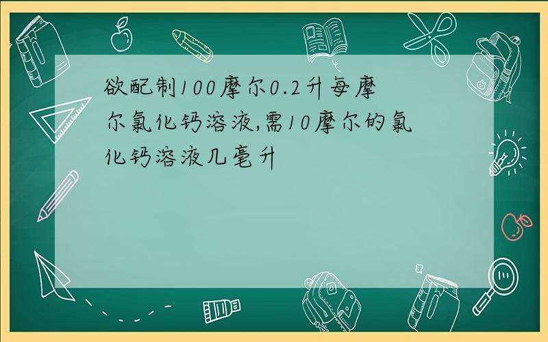 欲配制100摩尔0.2升每摩尔氯化钙溶液,需10摩尔的氯化钙溶液几毫升