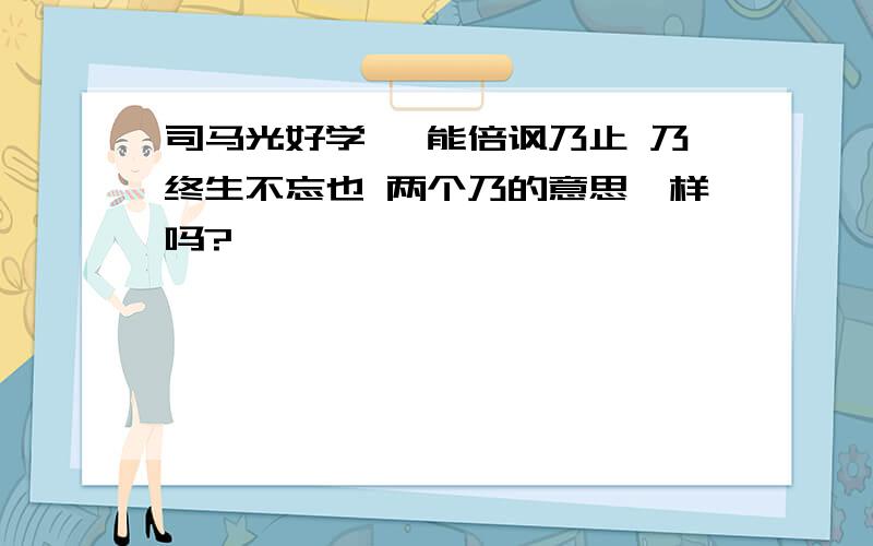 司马光好学 迨能倍讽乃止 乃终生不忘也 两个乃的意思一样吗?