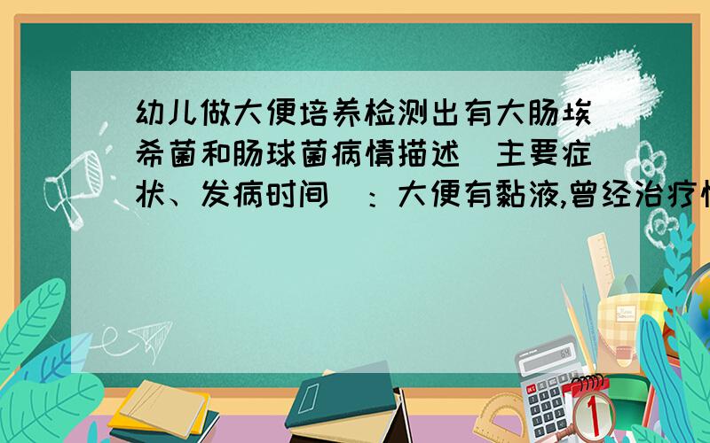 幼儿做大便培养检测出有大肠埃希菌和肠球菌病情描述（主要症状、发病时间）：大便有黏液,曾经治疗情况和效果：大便化验后检测出霉菌和白细胞及红细胞,打吊针3天,化验结果时好时坏,