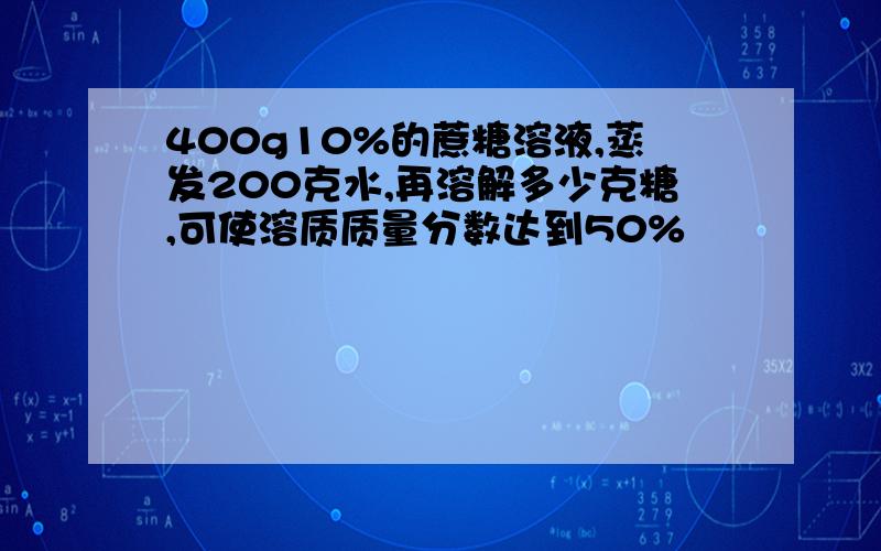 400g10%的蔗糖溶液,蒸发200克水,再溶解多少克糖,可使溶质质量分数达到50%