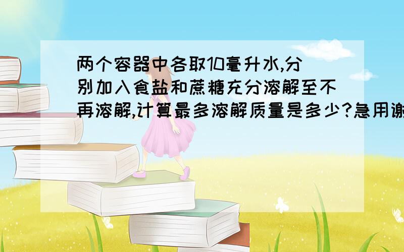 两个容器中各取10毫升水,分别加入食盐和蔗糖充分溶解至不再溶解,计算最多溶解质量是多少?急用谢谢