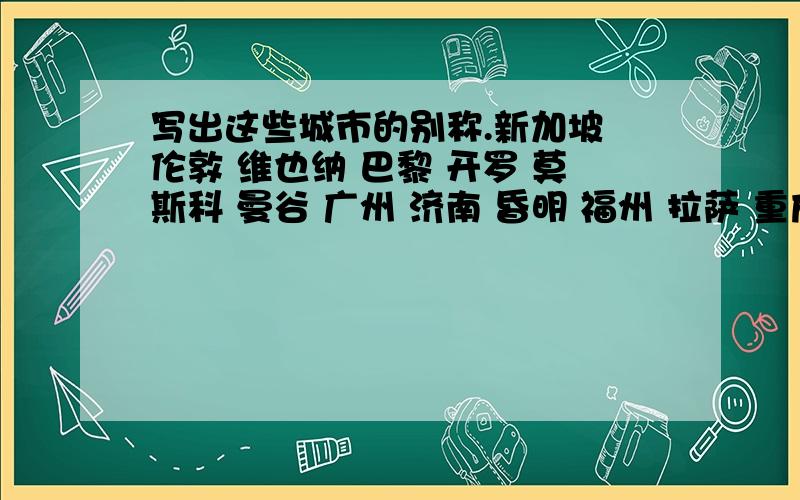 写出这些城市的别称.新加坡 伦敦 维也纳 巴黎 开罗 莫斯科 曼谷 广州 济南 昏明 福州 拉萨 重庆 哈尔滨 厦门.