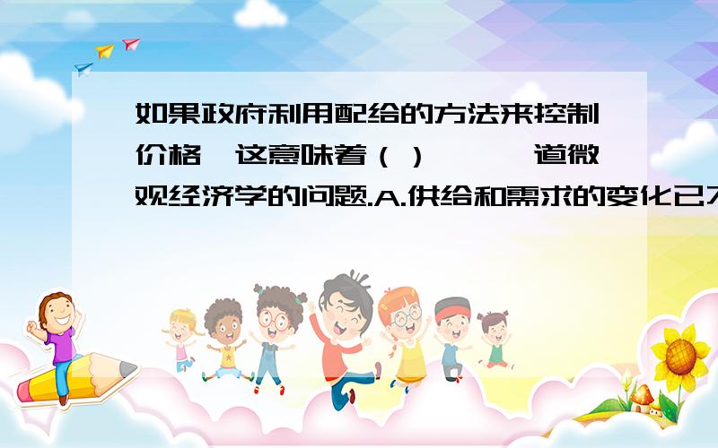 如果政府利用配给的方法来控制价格,这意味着（）……一道微观经济学的问题.A.供给和需求的变化已不能影响价格B.政府通过移动供给曲线来抑制价格C.政府通过移动需求曲线来抑制价格D.政