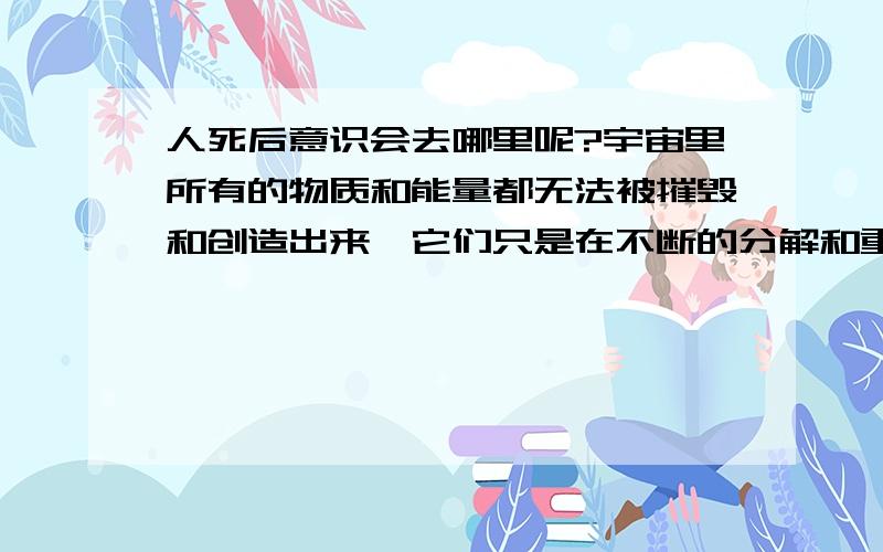 人死后意识会去哪里呢?宇宙里所有的物质和能量都无法被摧毁和创造出来,它们只是在不断的分解和重组成不同的物体或形态.说简单点就是任何物体它只要是存在了,那它就不可能在任何情况