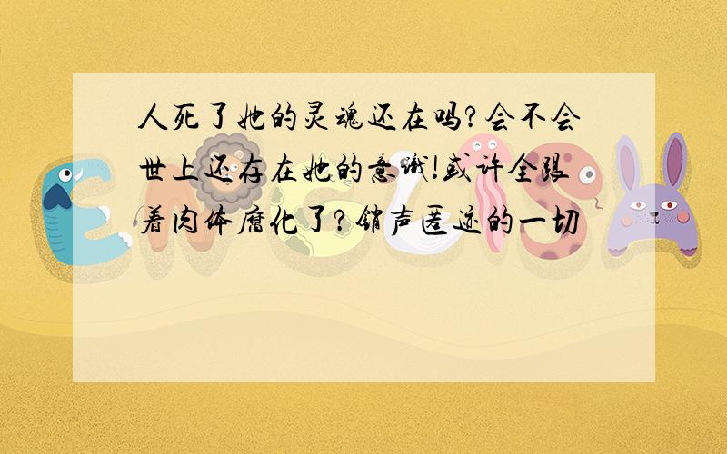 人死了她的灵魂还在吗?会不会世上还存在她的意识!或许全跟着肉体腐化了?销声匿迹的一切