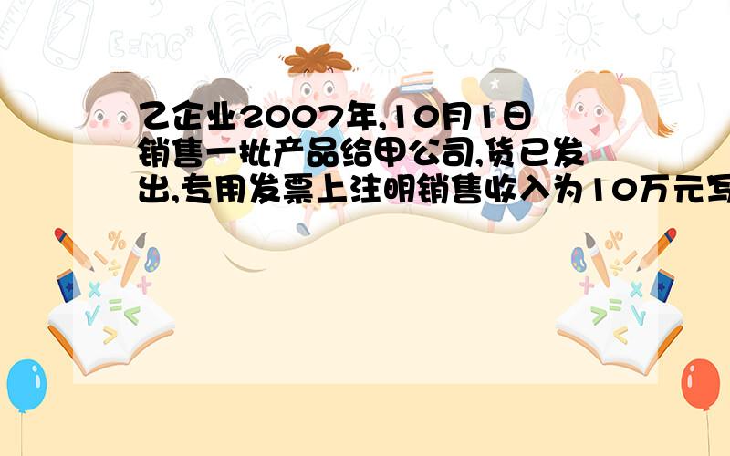 乙企业2007年,10月1日销售一批产品给甲公司,货已发出,专用发票上注明销售收入为10万元写明步骤.