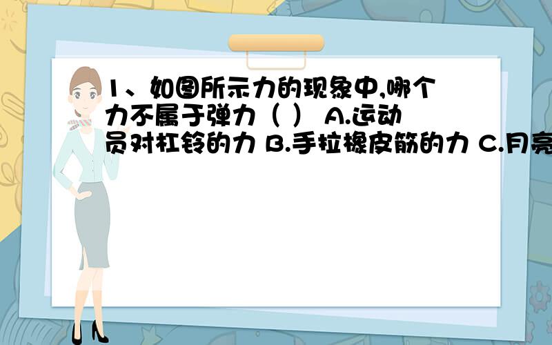 1、如图所示力的现象中,哪个力不属于弹力（ ） A.运动员对杠铃的力 B.手拉橡皮筋的力 C.月亮对地球的力 D.大象对跷跷板的力 2、1N的力大约等于（ ） A.拿起一支钢笔所用的力 B.拿起两个鸡