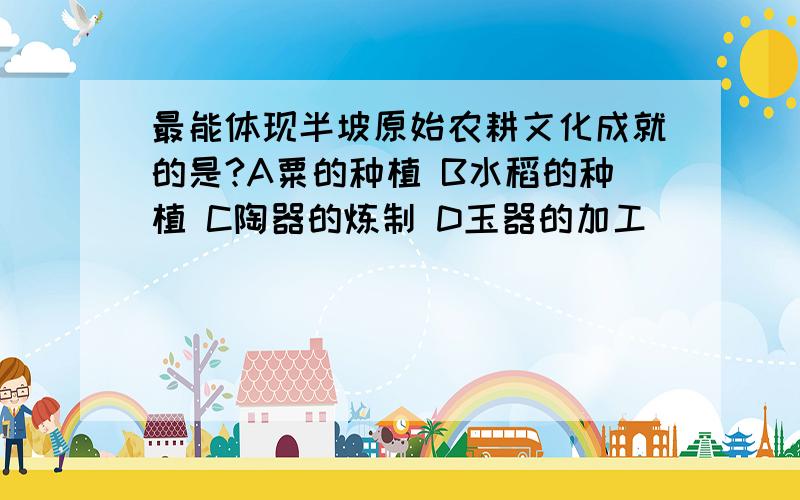 最能体现半坡原始农耕文化成就的是?A粟的种植 B水稻的种植 C陶器的炼制 D玉器的加工