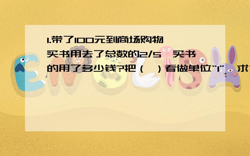 1.带了100元到商场购物,买书用去了总数的2/5,买书的用了多少钱?把（ ）看做单位“1”,求“买书用去”,就是求（ ）是多少.列式是（ ）.2.头部长度约占身高的1/8,李强身高176厘米,他的头部大