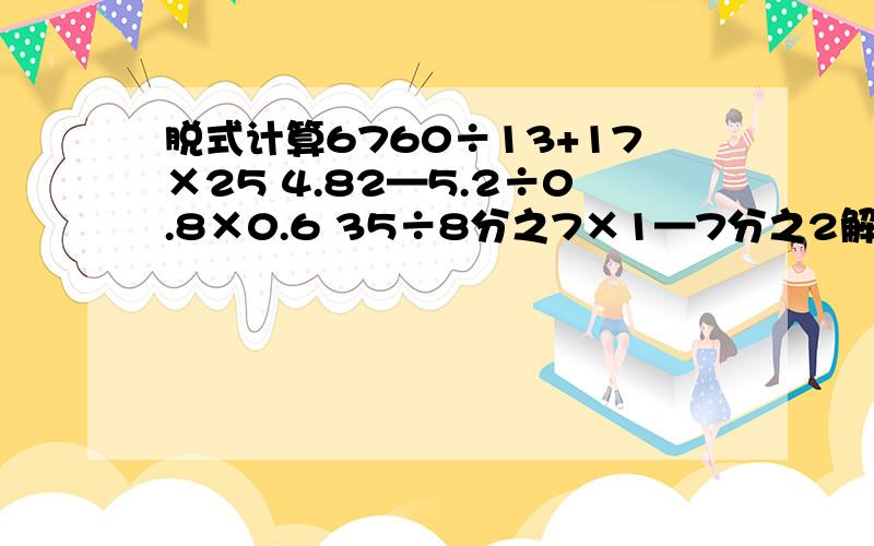 脱式计算6760÷13+17×25 4.82—5.2÷0.8×0.6 35÷8分之7×1—7分之2解方程3.2X—4×3=52 只列式不计算（要综合算式）学校建综合楼,实际投资120万元,节约了30万元,节约了百分之几?