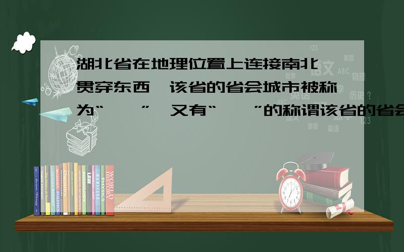 湖北省在地理位置上连接南北,贯穿东西,该省的省会城市被称为“——”,又有“——”的称谓该省的省会城市传说是武汉