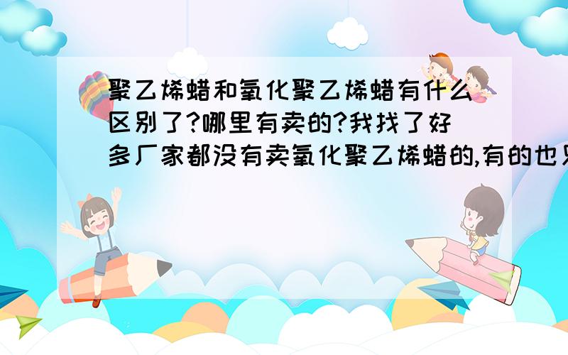 聚乙烯蜡和氧化聚乙烯蜡有什么区别了?哪里有卖的?我找了好多厂家都没有卖氧化聚乙烯蜡的,有的也只少许卖聚乙烯蜡,不知道这两个有什么样的区别.