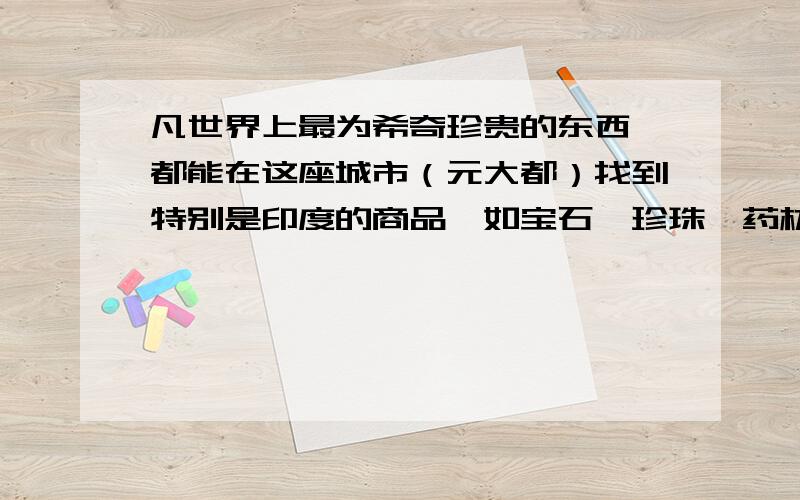 凡世界上最为希奇珍贵的东西,都能在这座城市（元大都）找到特别是印度的商品,如宝石、珍珠、药材和香料.契丹各省和帝国其他各省,凡是贵重之前的东西都运到这里,供应那些被这个国家