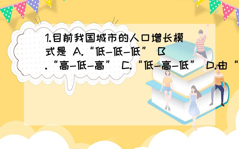 1.目前我国城市的人口增长模式是 A.“低-低-低” B.“高-低-高” C.“低-高-低” D.由“高-低-高”向“低-低-低”过渡2.“低-低-低”人口增长模式对人口发展趋势的影响是 对经济发展的影响