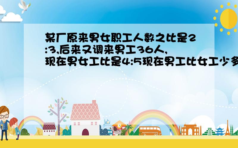 某厂原来男女职工人数之比是2:3,后来又调来男工36人,现在男女工比是4:5现在男工比女工少多少人?