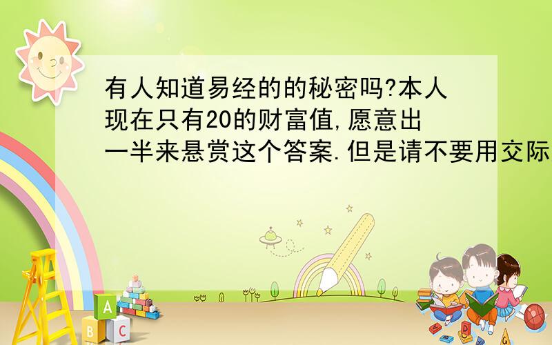 有人知道易经的的秘密吗?本人现在只有20的财富值,愿意出一半来悬赏这个答案.但是请不要用交际应酬,预测,风水,文化等答案来敷衍我,我只是想要知道易经的真正答案和价值所在,