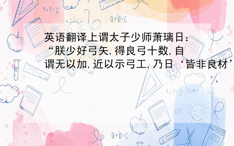 英语翻译上谓太子少师萧璃日：“朕少好弓矢,得良弓十数,自谓无以加,近以示弓工,乃日‘皆非良材’.朕问其故,工日：‘木心不直,则脉理皆邪,弓虽劲而发矢不直.’朕始悟向者辨之未精也.朕