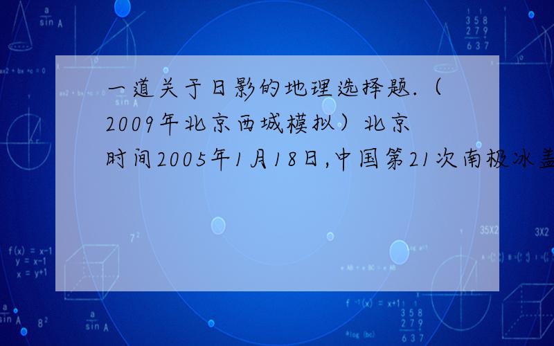 一道关于日影的地理选择题.（2009年北京西城模拟）北京时间2005年1月18日,中国第21次南极冰盖昆仑科学考察队成功抵达南极内陆冰盖（DOME-A）的最高点：南纬80度22分00秒,东经77度21分11秒.考