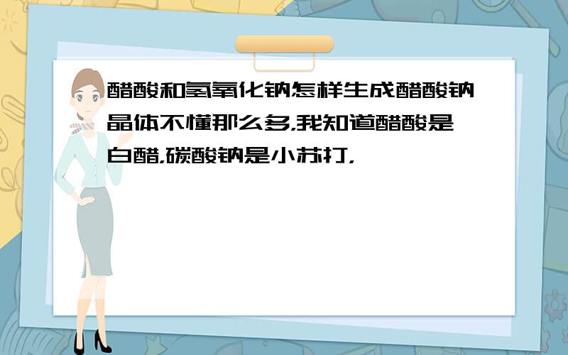 醋酸和氢氧化钠怎样生成醋酸钠晶体不懂那么多，我知道醋酸是白醋，碳酸钠是小苏打，