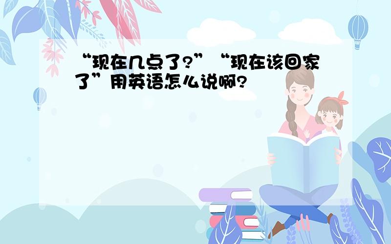 “现在几点了?”“现在该回家了”用英语怎么说啊?