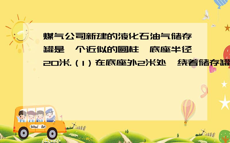 煤气公司新建的液化石油气储存罐是一个近似的圆柱,底座半径20米.（1）在底座外2米处,绕着储存罐建造一圈护栏,护栏的长多少米?（2）在罐体外表面涂上防锈漆,涂防锈漆的面积是多少平方