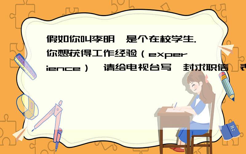 假如你叫李明,是个在校学生.你想获得工作经验（experience）,请给电视台写一封求职信,表达你想当一名小记者的愿望,并阐述理由.（60词左右）可以用到的句型有：I like.../I want to be.../I want to d