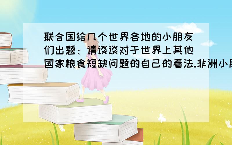 联合国给几个世界各地的小朋友们出题：请谈谈对于世界上其他国家粮食短缺问题的自己的看法.非洲小朋友不